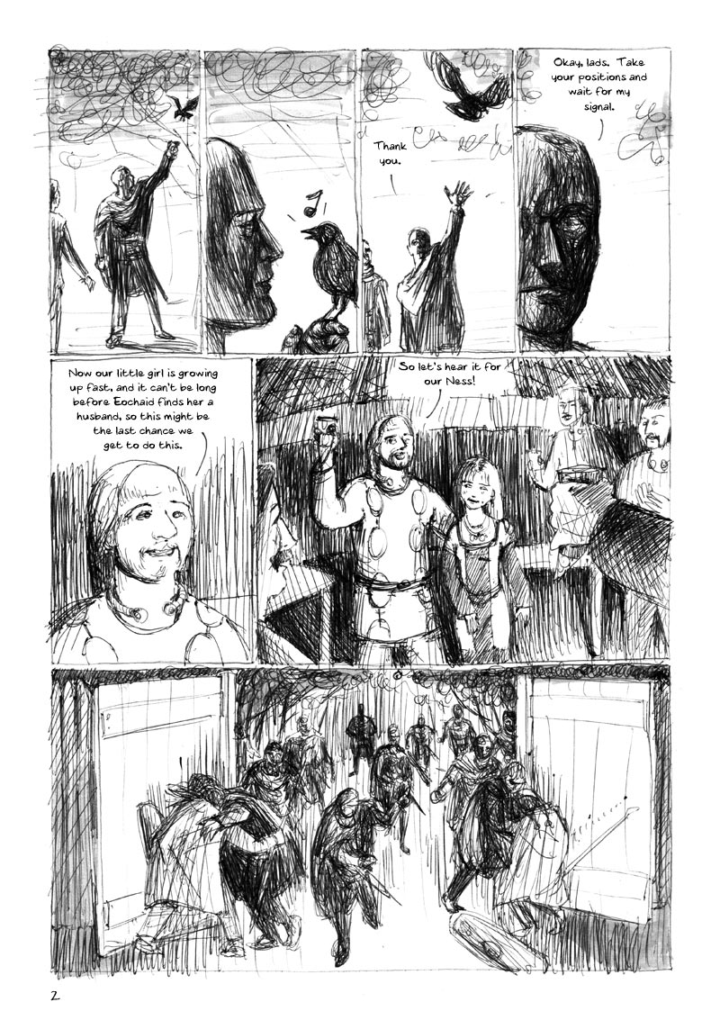 The Ulster Cycle page 2. 1. The chief reaches up and a bird alights on his hand. 2. He holds the bird close to his face, and it sings a note. 3. The bird flies away. Chief: Thank you. 4. Chief, close-up: Okya, lads. Take your positions and wait for my signal. 5. Back in the house, Dáire: Now our little girl is growing up fast, and it can't be long before Eochaid finds her a husband, so this might be the last chance we get to do this. 6. Dáire puts his hand round the shoulder of Ness, a pretty young teenage girl, and raises his drinking horn, as the other guests raise theirs. Dáire: So let's hear it for our Ness! 7. Outside, the fianna storm the gates, killing the guards.