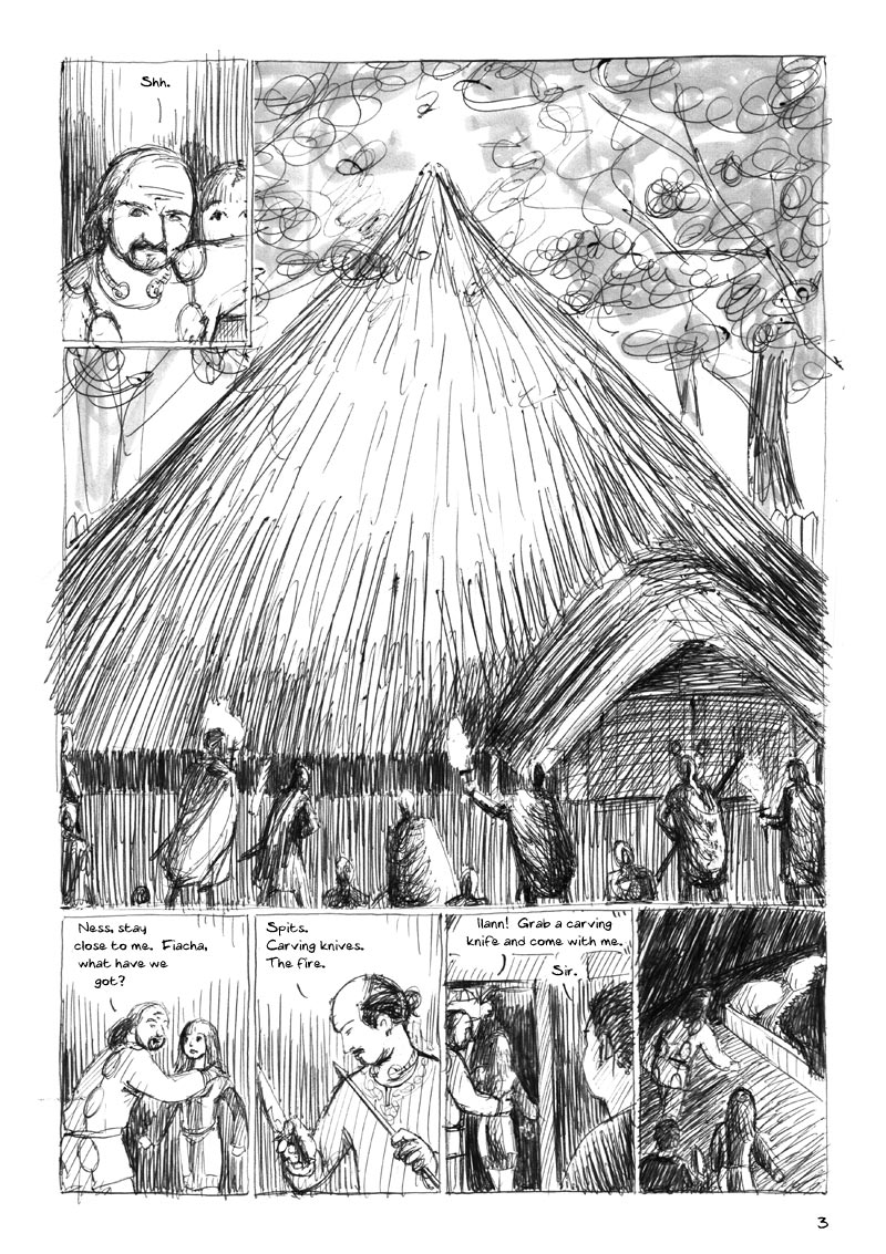 The Ulster Cycle page 3. 1. Dáire hears something, and positions himself in front of Ness. Dáire: Shh. 2. The fianna gather outside the house with flaming torches. 3. Dáire puts his hands protectively on Ness's shoulders and turns to face the others. Dáire: Ness, stay close to me. Fiacha, what have we got? 4. Fiacha, a guest, holds a spit and a carving knife, disdainfully: Spits. Carving knives. The fire. 5. Dáire guides Ness through a door into a side-chamber, and calls to Ilann, who pays attention. Dáire: Ilann! Grab a carving knife and come with me. Ilann: Sir. 6. Inside the side-chamber. Dáire, Ness and Ilann approach the bed, a wooden box with a cloth-covered straw mattress, pillows and a fur cover.