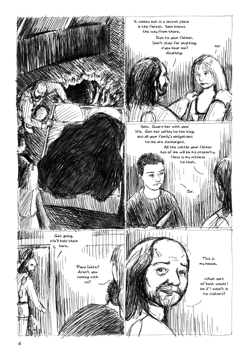 The Ulster Cycle page 4. 1. Dáire pushes the bed to one side and reveals a concealed tunnel. 2. Dáire takes hold of Ness's shoulders. She's close to tears. Dáire: It comes out in a secret place in the forest. Ilann knows the way from there. Run to your father. Don't stop for anything, d'you hear me? Anything. Ness: Snf. 3. Dáire turns to Ilann: Ilann. Guard her with your life. Get her safely to the king, and all your family's obligations to me are discharged. All the cattle your father has of me will be his property. Ness is my witness to that. Ilann: Sir. 4. Dáire turns to go back into the main hall. Dáire: Get going. We'll hold them here. Ness: Papa Dáire? Aren't you coming with us? 5. Dáire: This is my house. What sort of host would I be if I wasn't in to visitors?